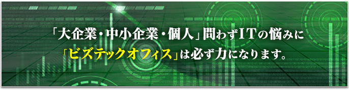 「大企業・中小企業・個人」問わずITの悩みに「ビズテックオフィス」は必ず力になります。
