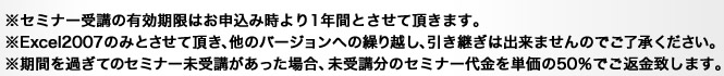 ※セミナー受講の有効期限はお申込み時より1年間とさせて頂きます。※Excel2007のみとさせて頂き、他のバージョンへの繰り越し、引き継ぎは出来ませんのでご了承ください。※期間を過ぎてのセミナー未受講があった場合、未受講分のセミナー代金を単価の50%でご返金致します。