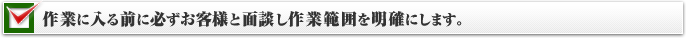作業に入る前に必ずお客様と面談し作業範囲を明確にします。